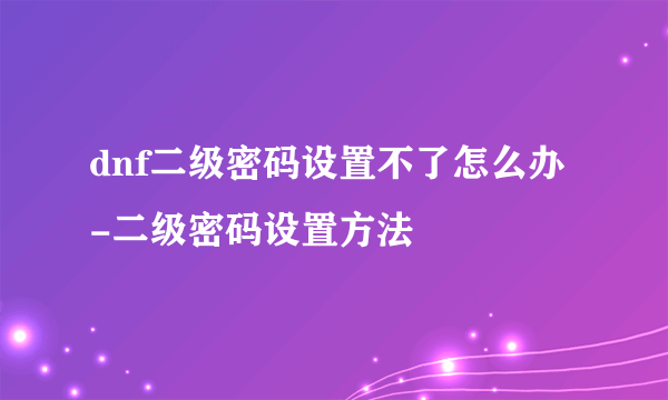 dnf二级密码设置不了怎么办-二级密码设置方法