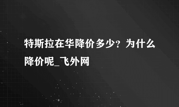 特斯拉在华降价多少？为什么降价呢_飞外网