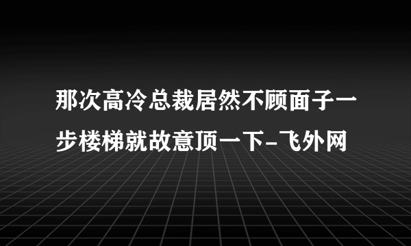 那次高冷总裁居然不顾面子一步楼梯就故意顶一下-飞外网