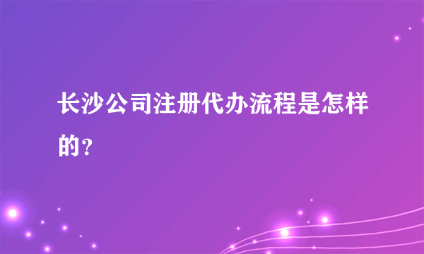 长沙公司注册代办流程是怎样的？