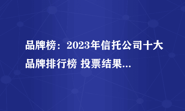 品牌榜：2023年信托公司十大品牌排行榜 投票结果公布【新】