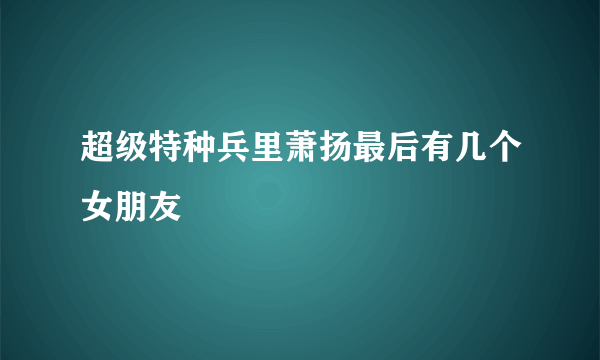 超级特种兵里萧扬最后有几个女朋友