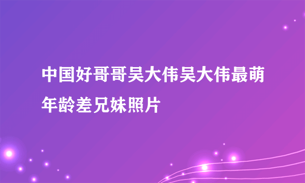 中国好哥哥吴大伟吴大伟最萌年龄差兄妹照片