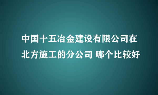 中国十五冶金建设有限公司在北方施工的分公司 哪个比较好