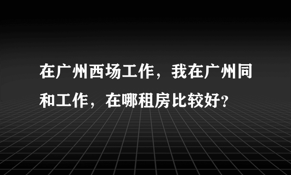 在广州西场工作，我在广州同和工作，在哪租房比较好？