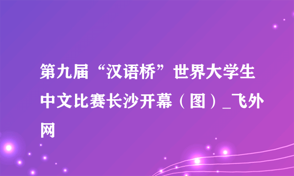 第九届“汉语桥”世界大学生中文比赛长沙开幕（图）_飞外网