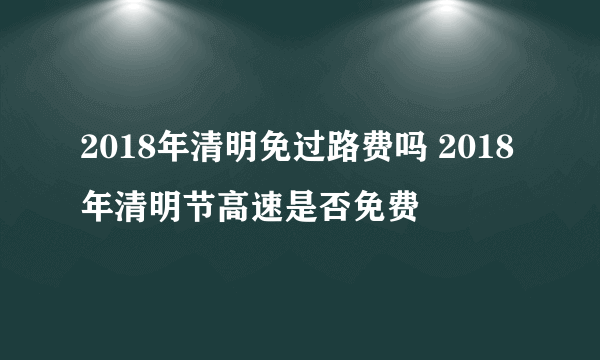 2018年清明免过路费吗 2018年清明节高速是否免费