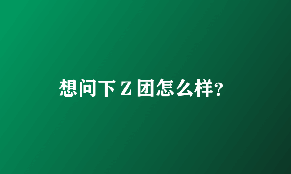 想问下Ｚ团怎么样？