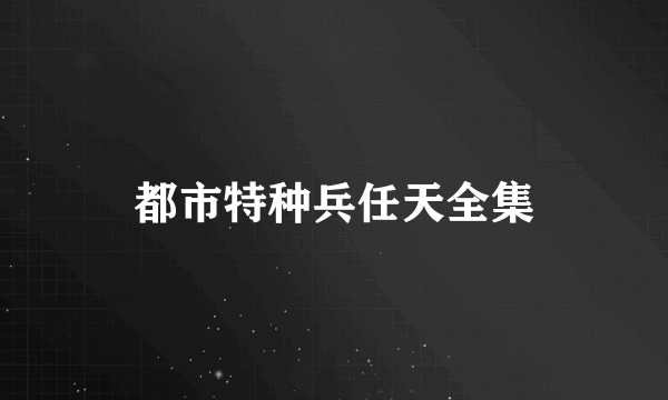 都市特种兵任天全集