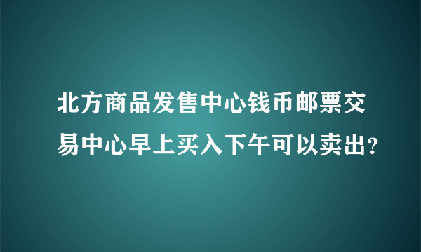 北方商品发售中心钱币邮票交易中心早上买入下午可以卖出？