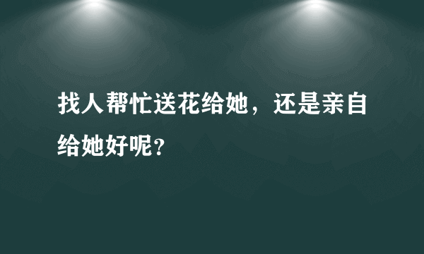 找人帮忙送花给她，还是亲自给她好呢？