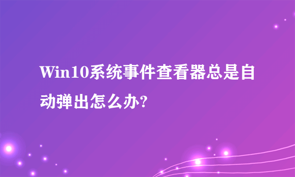 Win10系统事件查看器总是自动弹出怎么办?