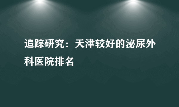 追踪研究：天津较好的泌尿外科医院排名