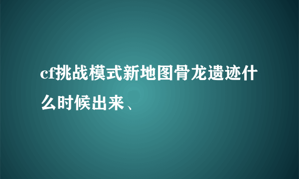 cf挑战模式新地图骨龙遗迹什么时候出来、