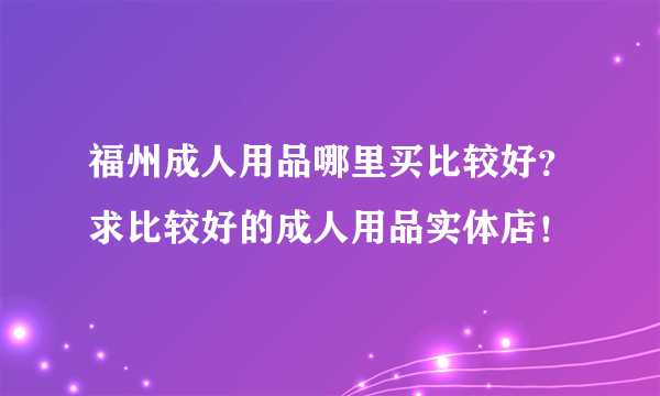 福州成人用品哪里买比较好？求比较好的成人用品实体店！