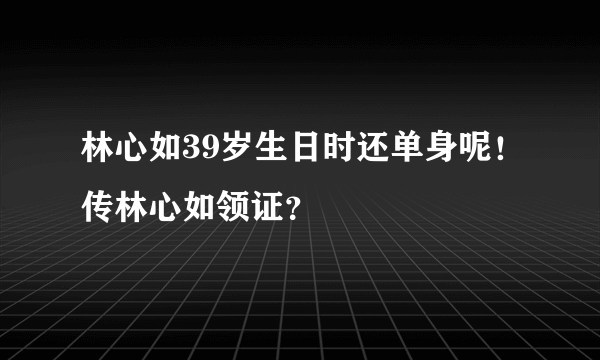 林心如39岁生日时还单身呢！传林心如领证？