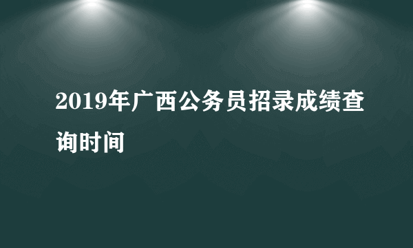 2019年广西公务员招录成绩查询时间