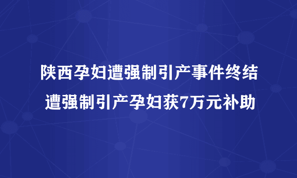 陕西孕妇遭强制引产事件终结 遭强制引产孕妇获7万元补助