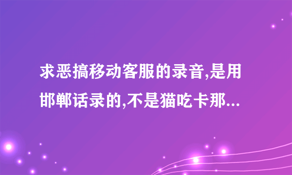 求恶搞移动客服的录音,是用邯郸话录的,不是猫吃卡那个....