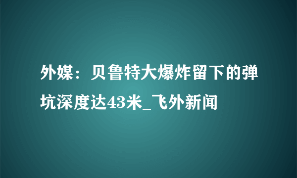 外媒：贝鲁特大爆炸留下的弹坑深度达43米_飞外新闻