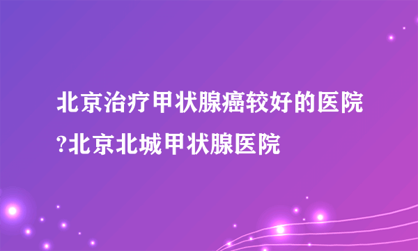 北京治疗甲状腺癌较好的医院?北京北城甲状腺医院