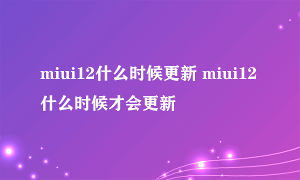 miui12什么时候更新 miui12什么时候才会更新