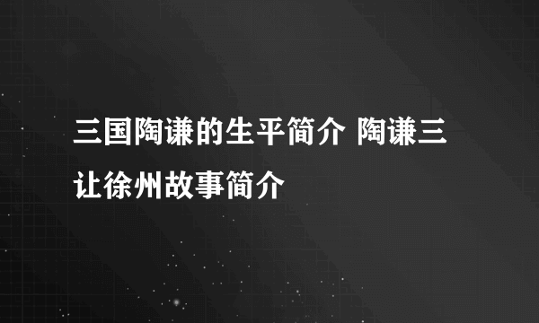 三国陶谦的生平简介 陶谦三让徐州故事简介