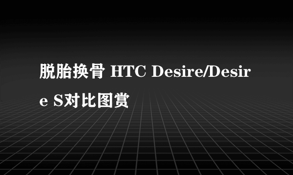 脱胎换骨 HTC Desire/Desire S对比图赏