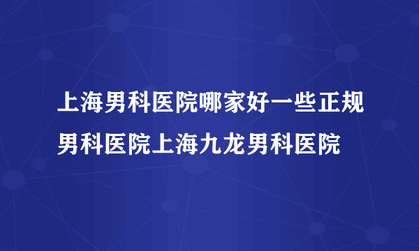 上海男科医院哪家好一些正规男科医院上海九龙男科医院