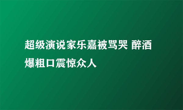 超级演说家乐嘉被骂哭 醉酒爆粗口震惊众人