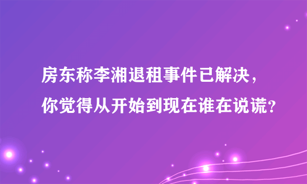 房东称李湘退租事件已解决，你觉得从开始到现在谁在说谎？