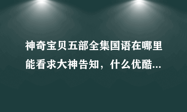 神奇宝贝五部全集国语在哪里能看求大神告知，什么优酷爱奇艺腾讯的的都不要提了根本看不了全集。还有乐视