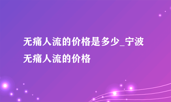 无痛人流的价格是多少_宁波无痛人流的价格