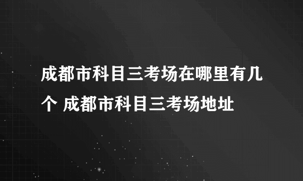 成都市科目三考场在哪里有几个 成都市科目三考场地址