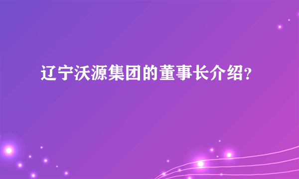 辽宁沃源集团的董事长介绍？