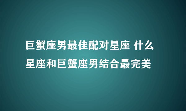 巨蟹座男最佳配对星座 什么星座和巨蟹座男结合最完美