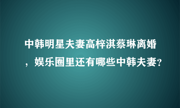 中韩明星夫妻高梓淇蔡琳离婚，娱乐圈里还有哪些中韩夫妻？