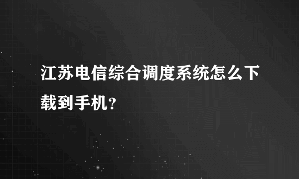 江苏电信综合调度系统怎么下载到手机？