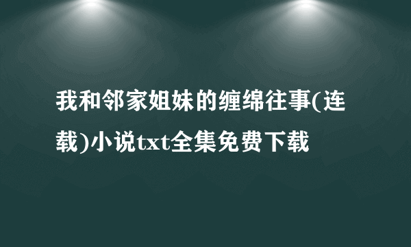 我和邻家姐妹的缠绵往事(连载)小说txt全集免费下载