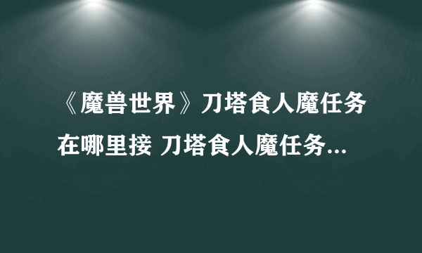 《魔兽世界》刀塔食人魔任务在哪里接 刀塔食人魔任务领取位置介绍