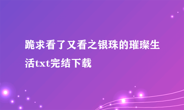 跪求看了又看之银珠的璀璨生活txt完结下载