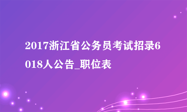 2017浙江省公务员考试招录6018人公告_职位表