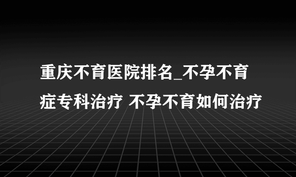 重庆不育医院排名_不孕不育症专科治疗 不孕不育如何治疗