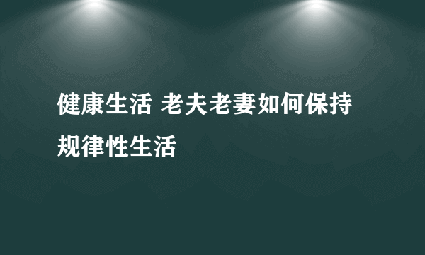 健康生活 老夫老妻如何保持规律性生活