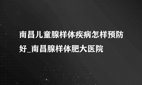 南昌儿童腺样体疾病怎样预防好_南昌腺样体肥大医院