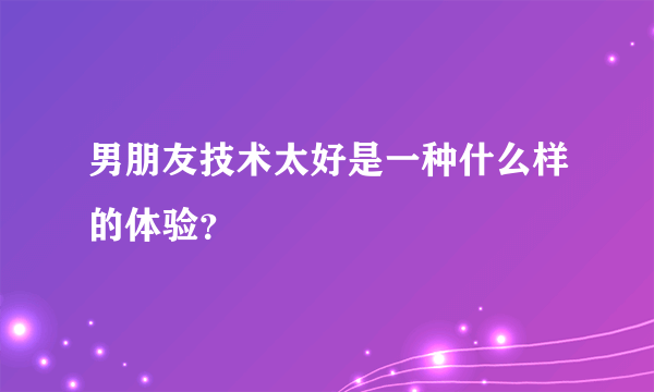 男朋友技术太好是一种什么样的体验？