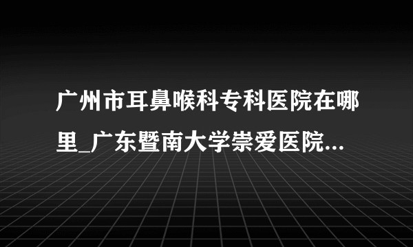 广州市耳鼻喉科专科医院在哪里_广东暨南大学崇爱医院耳鼻喉科