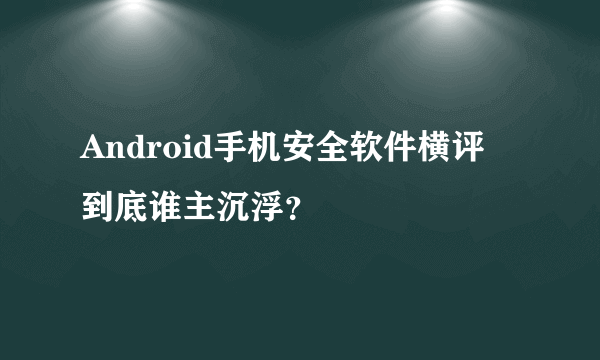 Android手机安全软件横评 到底谁主沉浮？