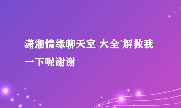 潇湘情缘聊天室 大全^解救我一下呢谢谢。