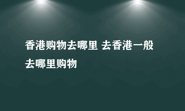 香港购物去哪里 去香港一般去哪里购物